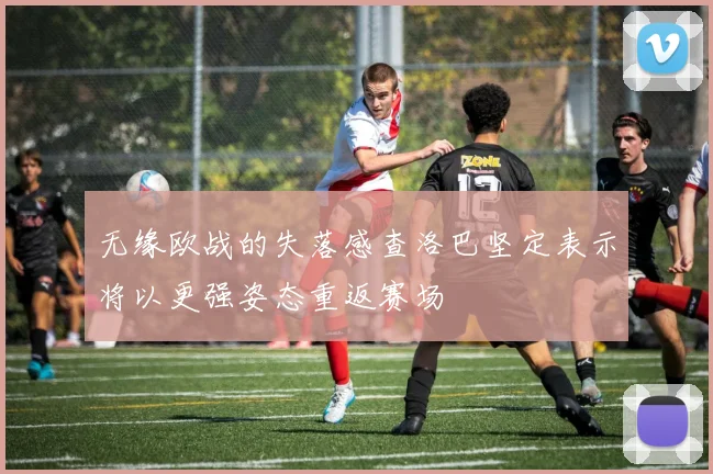 无缘欧战的失落感查洛巴坚定表示将以更强姿态重返赛场