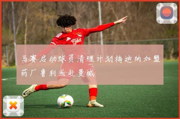 马赛启动球员清理计划梅迪纳加盟药厂鲁利或赴曼城