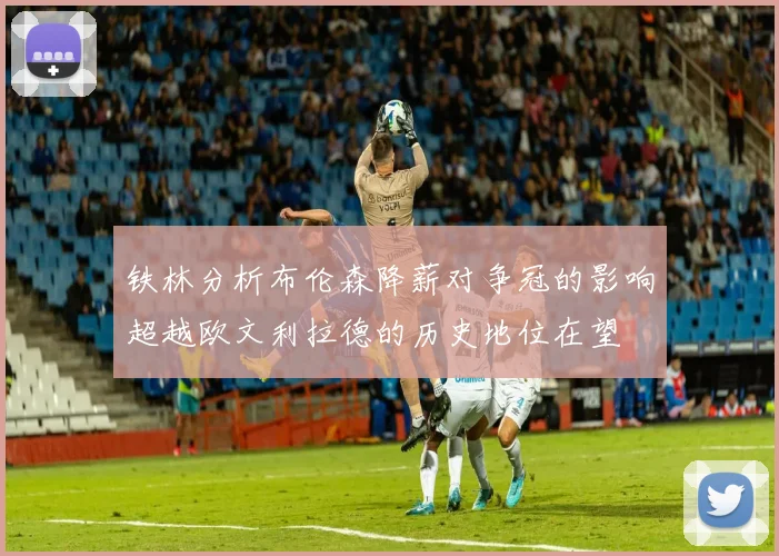 铁林分析布伦森降薪对争冠的影响超越欧文利拉德的历史地位在望