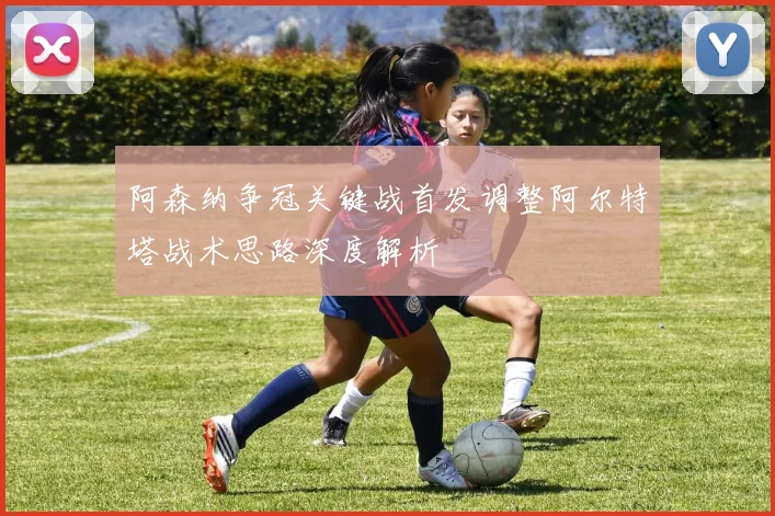 阿森纳争冠关键战首发调整阿尔特塔战术思路深度解析