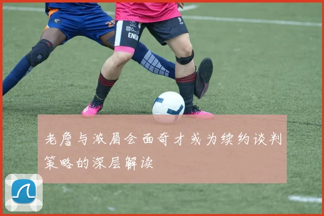 老詹与浓眉会面奇才或为续约谈判策略的深层解读