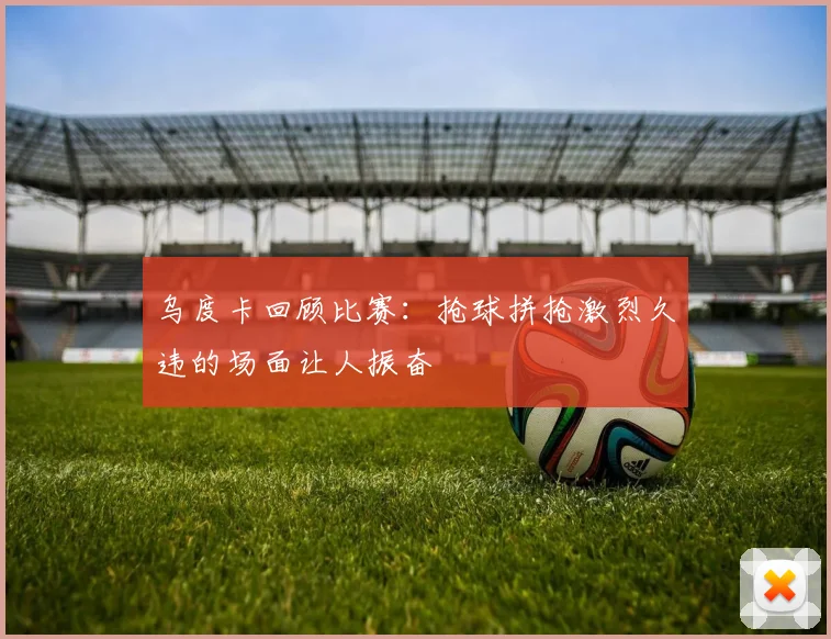 乌度卡回顾比赛：抢球拼抢激烈久违的场面让人振奋