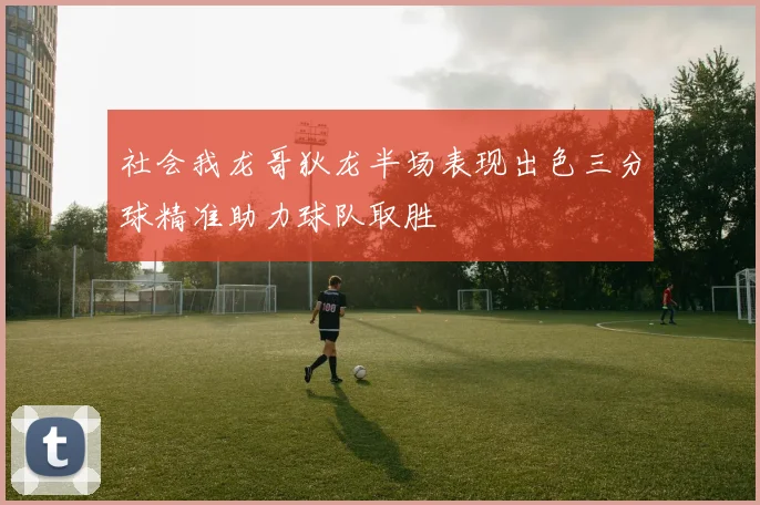 社会我龙哥狄龙半场表现出色三分球精准助力球队取胜