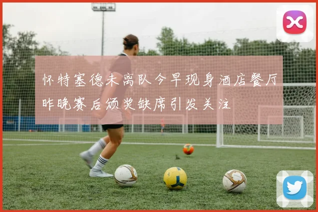 怀特塞德未离队今早现身酒店餐厅昨晚赛后颁奖缺席引发关注