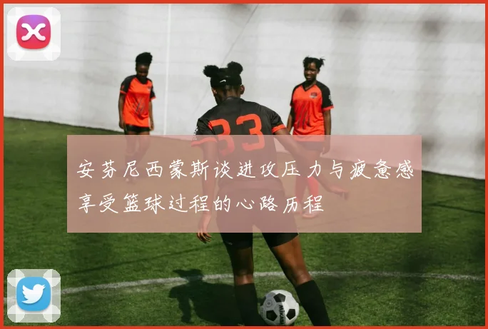 安芬尼西蒙斯谈进攻压力与疲惫感享受篮球过程的心路历程