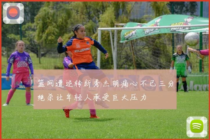 篮网遭逆转新秀杰明痛心不已三分绝杀让年轻人承受巨大压力