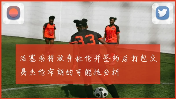 活塞或将放弃杜伦并签约后打包交易杰伦布朗的可能性分析