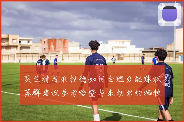 莫兰特与利拉德如何合理分配球权苏群建议参考哈登与米切尔的牺牲精神