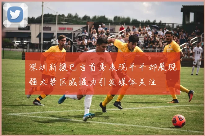 深圳新援巴吉首秀表现平平却展现强大禁区威慑力引发媒体关注
