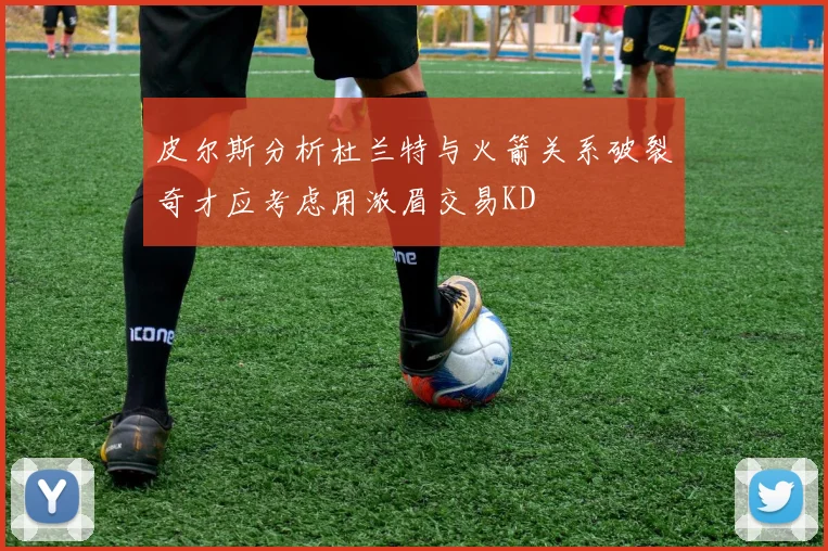 皮尔斯分析杜兰特与火箭关系破裂奇才应考虑用浓眉交易KD