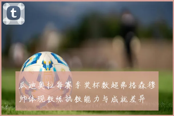 瓜迪奥拉每赛季奖杯数超弗格森穆帅体现教练执教能力与成就差异