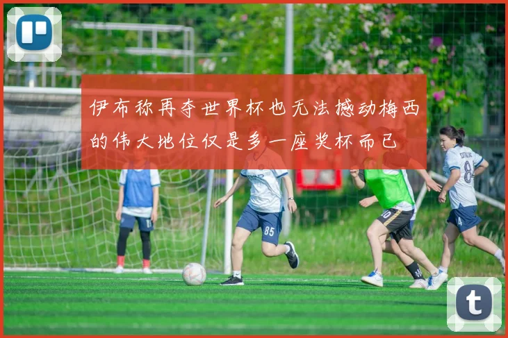 伊布称再夺世界杯也无法撼动梅西的伟大地位仅是多一座奖杯而已