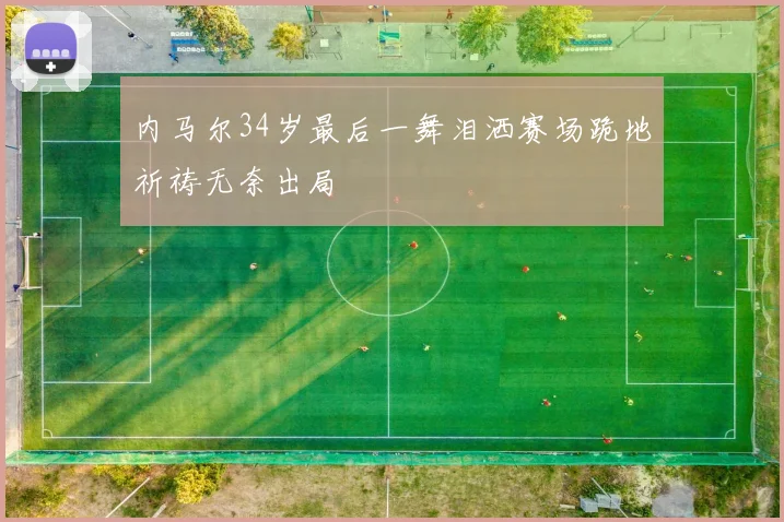 内马尔34岁最后一舞泪洒赛场跪地祈祷无奈出局