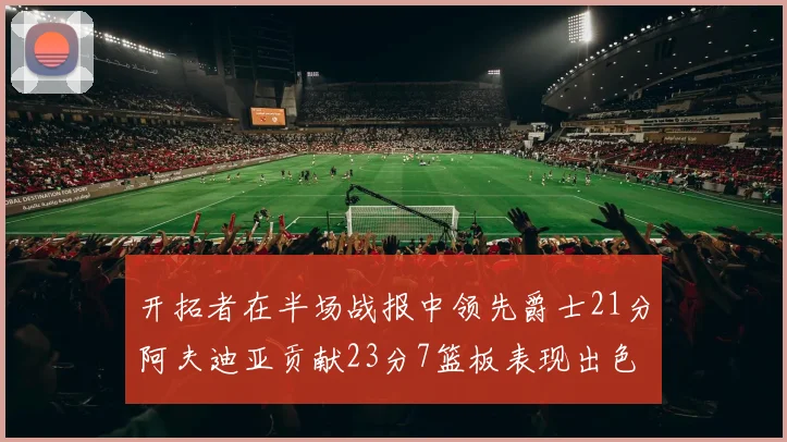 开拓者在半场战报中领先爵士21分阿夫迪亚贡献23分7篮板表现出色