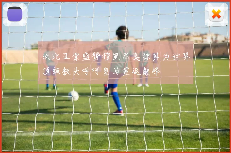 坎比亚索盛赞穆里尼奥称其为世界顶级教头呼吁皇马重返巅峰