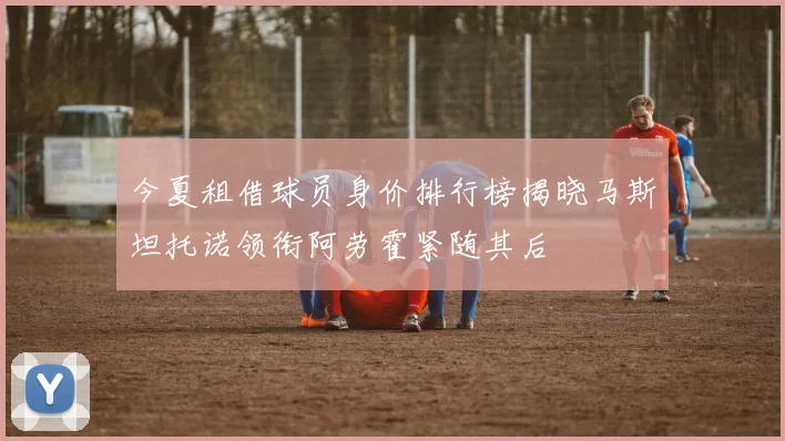 今夏租借球员身价排行榜揭晓马斯坦托诺领衔阿劳霍紧随其后