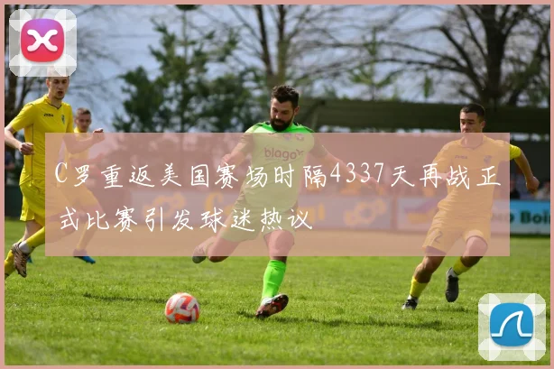 C罗重返美国赛场时隔4337天再战正式比赛引发球迷热议