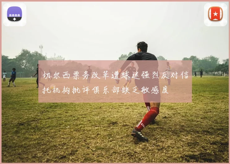 切尔西票务改革遭球迷强烈反对信托机构批评俱乐部缺乏敏感度