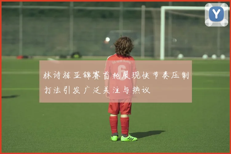 林诗栋亚锦赛首轮展现快节奏压制打法引发广泛关注与热议