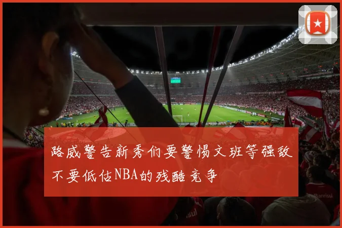 路威警告新秀们要警惕文班等强敌不要低估NBA的残酷竞争