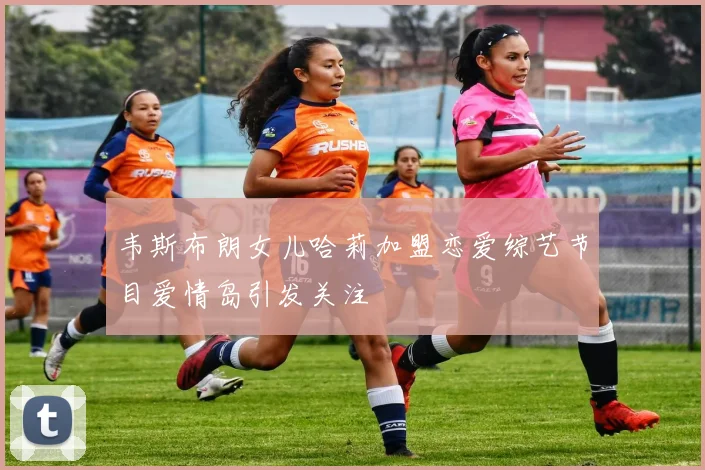 韦斯布朗女儿哈莉加盟恋爱综艺节目爱情岛引发关注