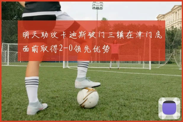 明天助攻卡迪斯破门三镇在津门虎面前取得2-0领先优势