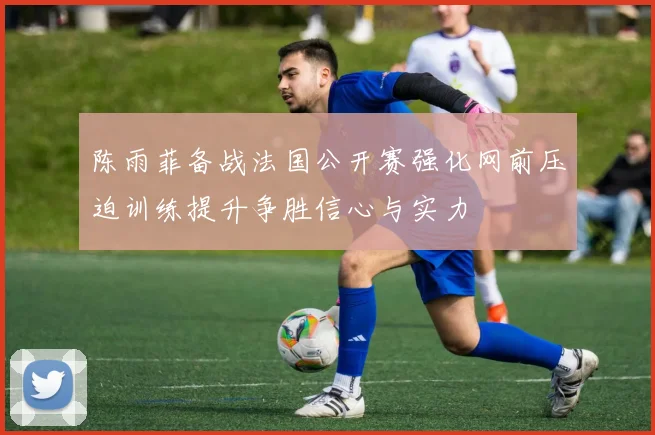 陈雨菲备战法国公开赛强化网前压迫训练提升争胜信心与实力