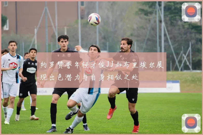 约罗赞誉年轻才俊JJ加布里埃尔展现出色潜力与自身相似之处