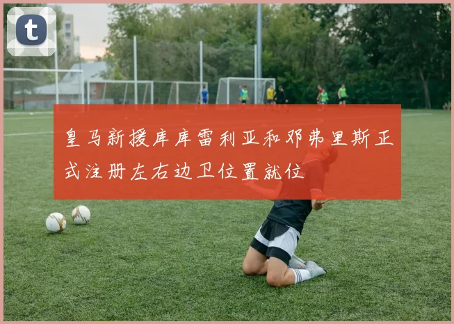 皇马新援库库雷利亚和邓弗里斯正式注册左右边卫位置就位