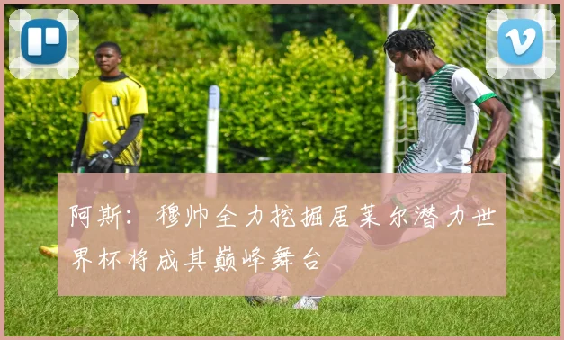 阿斯：穆帅全力挖掘居莱尔潜力世界杯将成其巅峰舞台