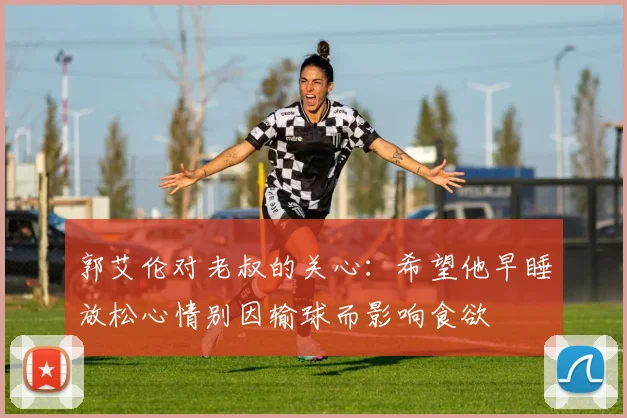 郭艾伦对老叔的关心：希望他早睡放松心情别因输球而影响食欲