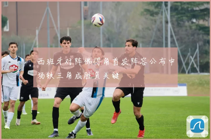 西班牙对阵佛得角首发阵容公布中场铁三角成胜负关键