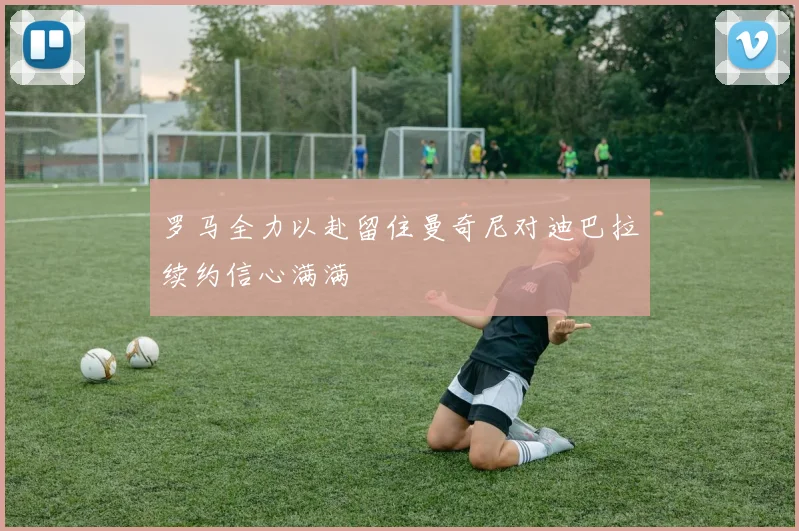 罗马全力以赴留住曼奇尼对迪巴拉续约信心满满