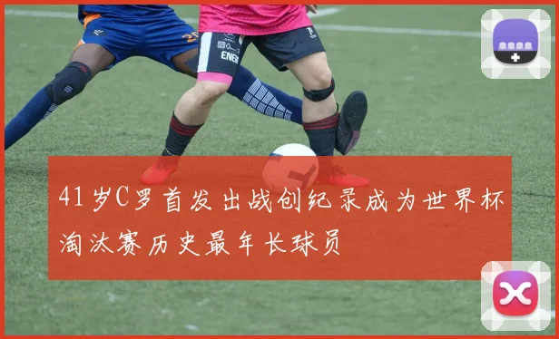 41岁C罗首发出战创纪录成为世界杯淘汰赛历史最年长球员