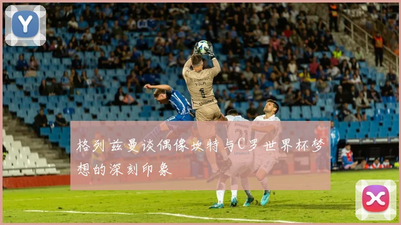 格列兹曼谈偶像坎特与C罗世界杯梦想的深刻印象